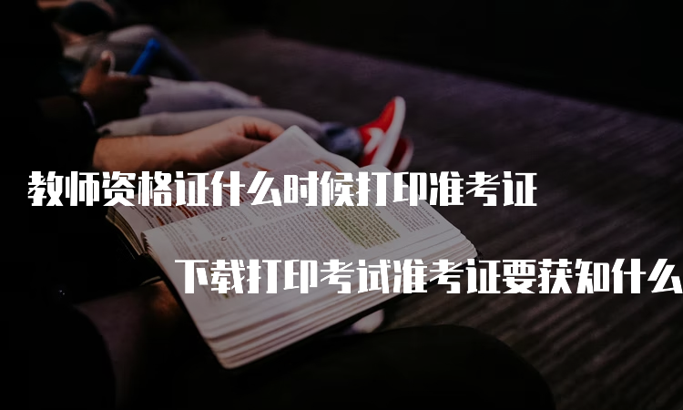 教师资格证什么时候打印准考证 下载打印考试准考证要获知什么呀