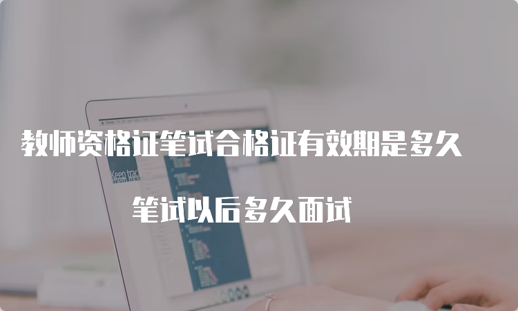 教师资格证笔试合格证有效期是多久 笔试以后多久面试