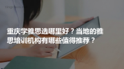 重庆学雅思选哪里好？当地的雅思培训机构有哪些值得推荐？