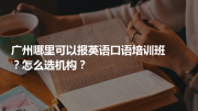 广州哪里可以报英语口语培训班？怎么选机构？