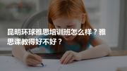 昆明环球雅思培训班怎么样？雅思课教得好不好？